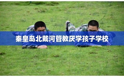 秦皇岛北戴河管教厌学孩子学校