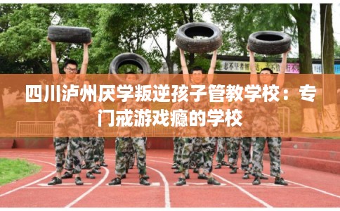 四川泸州厌学叛逆孩子管教学校:专门戒游戏瘾的学校 四川泸州厌学叛逆孩子管教学校:专门戒游戏瘾的学校