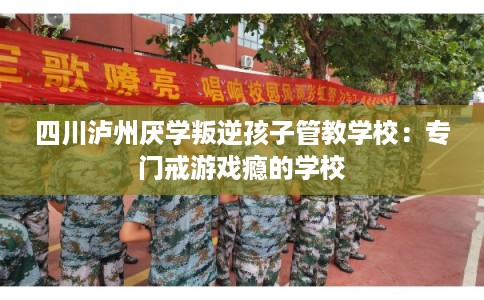 四川泸州厌学叛逆孩子管教学校：专门戒游戏瘾的学校