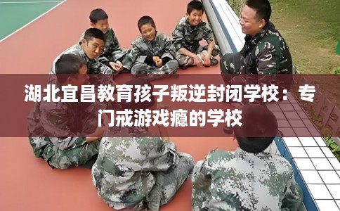 湖北宜昌教育孩子叛逆封闭学校：专门戒游戏瘾的学校