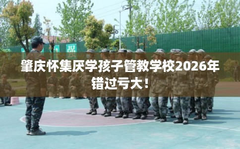 肇庆怀集厌学孩子管教学校2026年错过亏大！
