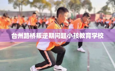 台州路桥叛逆期问题小孩教育学校 台州路桥叛逆期问题小孩教育学校