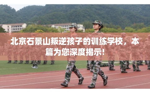 北京石景山叛逆孩子的训练学校，本篇为您深度揭示!