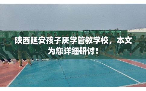 陕西延安孩子厌学管教学校，本文为您详细研讨！