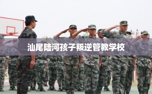 汕尾陆河孩子叛逆管教学校 汕尾陆河孩子叛逆管教学校