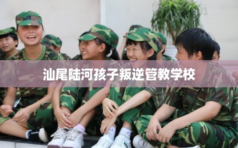 汕尾陆河孩子叛逆管教学校 汕尾陆河孩子叛逆管教学校