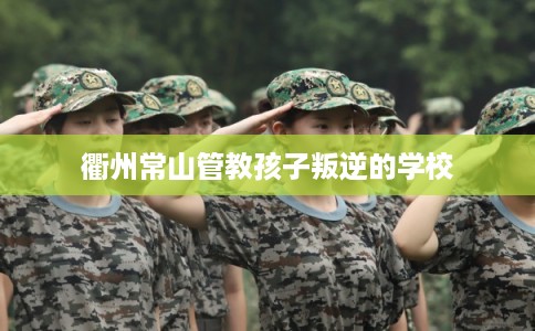 衢州常山管教孩子叛逆的学校