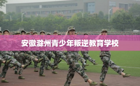 安徽滁州青少年叛逆教育学校