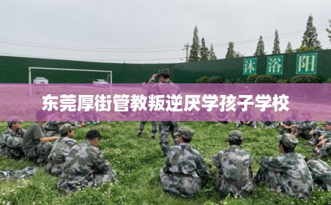 东莞厚街管教叛逆厌学孩子学校 东莞厚街管教叛逆厌学孩子学校