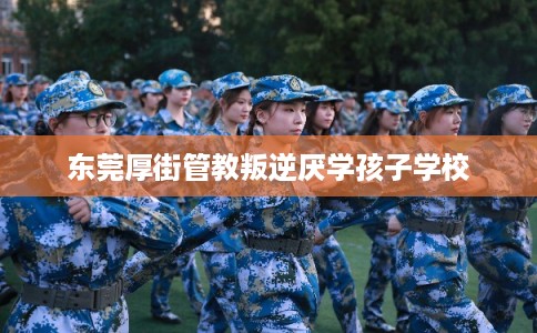 东莞厚街管教叛逆厌学孩子学校 东莞厚街管教叛逆厌学孩子学校