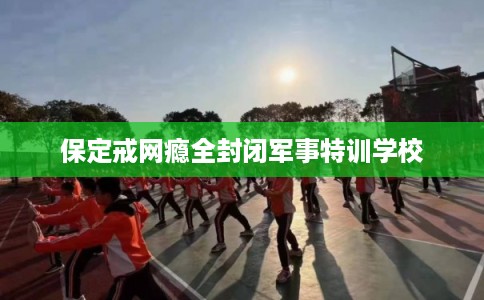 保定戒网瘾全封闭军事特训学校 保定戒网瘾全封闭军事特训学校