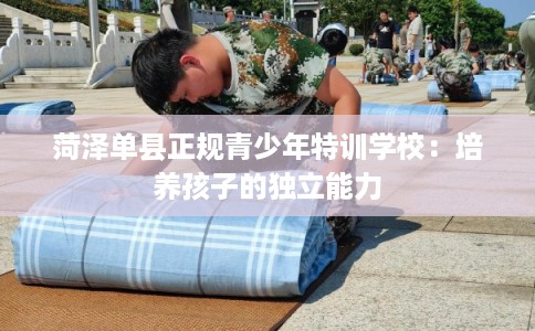 菏泽单县正规青少年特训学校：培养孩子的独立能力