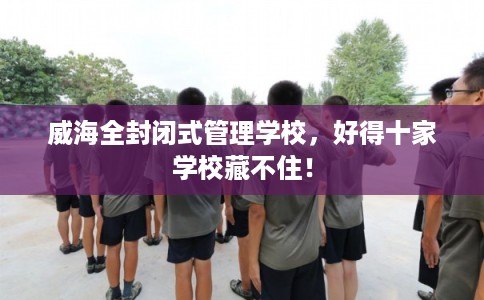 威海全封闭式管理学校，好得十家学校藏不住！
