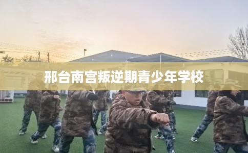 邢台南宫叛逆期青少年学校 邢台南宫叛逆期青少年学校