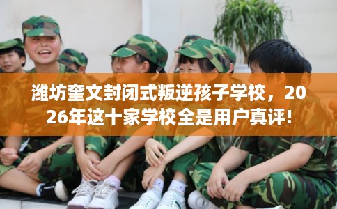 潍坊奎文封闭式叛逆孩子学校，2026年这十家学校全是用户真评!