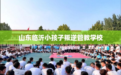 山东临沂小孩子叛逆管教学校