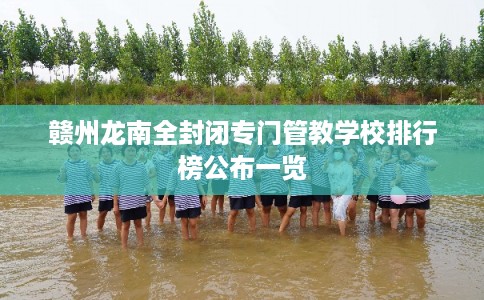 赣州龙南全封闭专门管教学校排行榜公布一览 赣州龙南全封闭专门管教学校排行榜公布一览