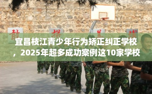宜昌枝江青少年行为矫正纠正学校，2025年超多成功案例这10家学校！