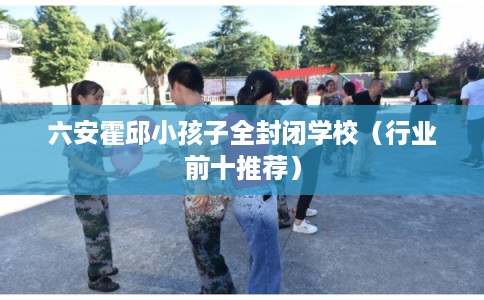 六安霍邱小孩子全封闭学校（行业前十推荐）