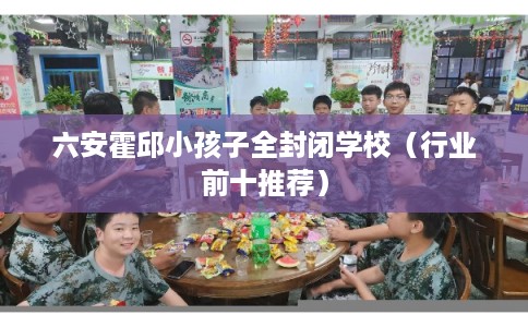 六安霍邱小孩子全封闭学校（行业前十推荐）