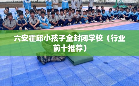 六安霍邱小孩子全封闭学校（行业前十推荐）
