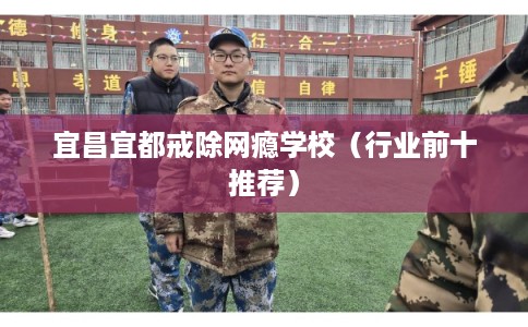 宜昌宜都戒除网瘾学校(行业前十推荐) 宜昌宜都戒除网瘾学校(行业前十推荐)