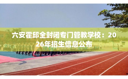 六安霍邱全封闭专门管教学校：2026年招生信息公布