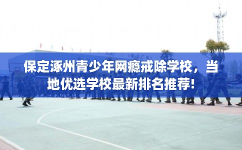 保定涿州青少年网瘾戒除学校,当地优选学校最新排名推荐! 保定涿州青少年网瘾戒除学校,当地优选学校最新排名推荐!