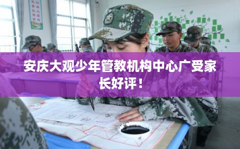 安庆大观少年管教机构中心广受家长好评! 安庆大观少年管教机构中心广受家长好评!