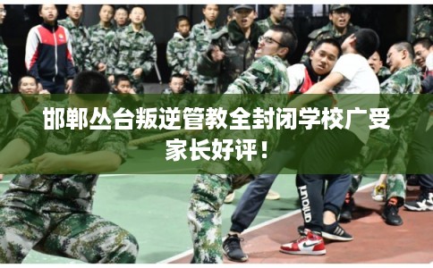 邯郸丛台叛逆管教全封闭学校广受家长好评！