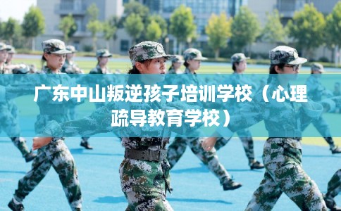广东中山叛逆孩子培训学校（心理疏导教育学校）