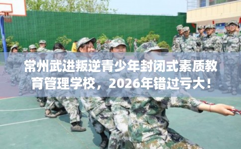 常州武进叛逆青少年封闭式素质教育管理学校，2026年错过亏大！