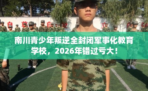 南川青少年叛逆全封闭军事化教育学校，2026年错过亏大！