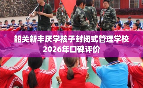 韶关新丰厌学孩子封闭式管理学校2026年口碑评价