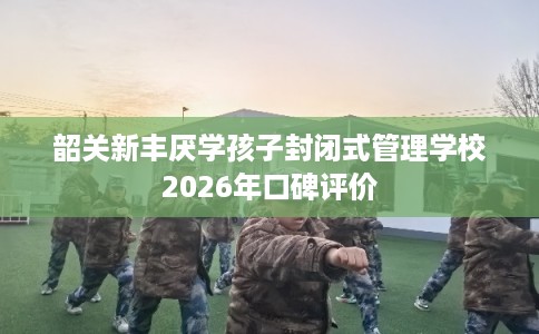 韶关新丰厌学孩子封闭式管理学校2026年口碑评价