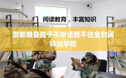 邯郸魏县孩子不听话管不住全封闭特训学校