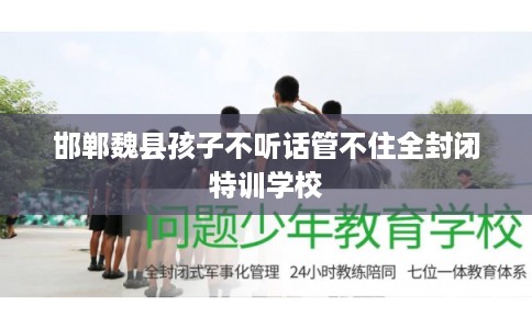 邯郸魏县孩子不听话管不住全封闭特训学校