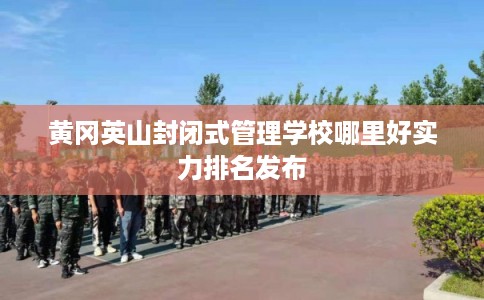 黄冈英山封闭式管理学校哪里好实力排名发布