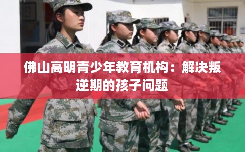 佛山高明青少年教育机构：解决叛逆期的孩子问题