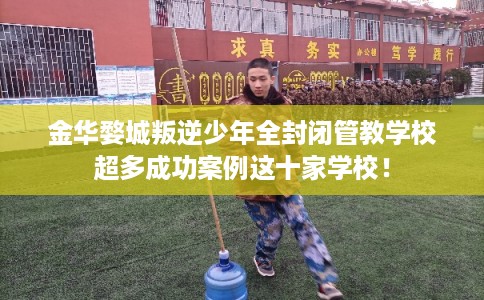 金华婺城叛逆少年全封闭管教学校超多成功案例这十家学校！