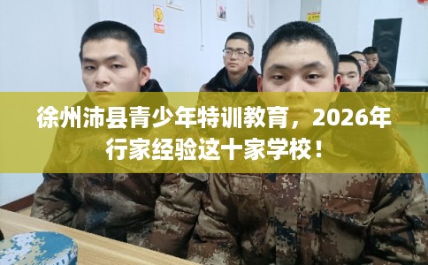 徐州沛县青少年特训教育,2026年行家经验这十家学校! 徐州沛县青少年特训教育,2026年行家经验这十家学校!