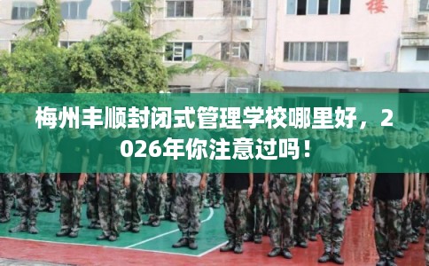 梅州丰顺封闭式管理学校哪里好，2026年你注意过吗！