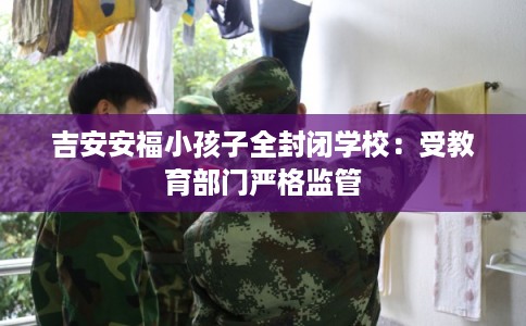 吉安安福小孩子全封闭学校:受教育部门严格监管 吉安安福小孩子全封闭学校:受教育部门严格监管