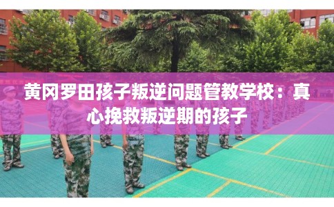 黄冈罗田孩子叛逆问题管教学校：真心挽救叛逆期的孩子