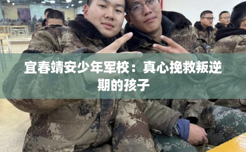 宜春靖安少年军校：真心挽救叛逆期的孩子