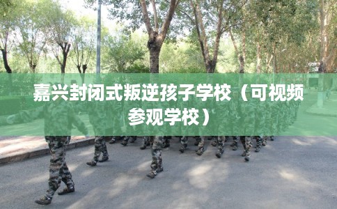 嘉兴封闭式叛逆孩子学校（可视频参观学校）