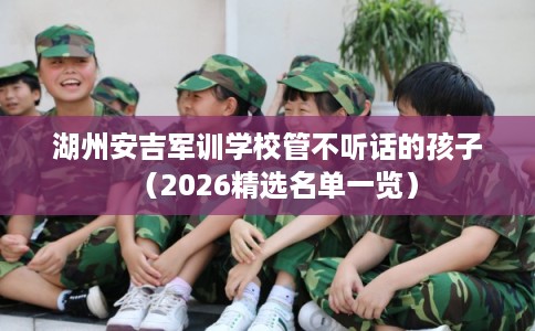 湖州安吉军训学校管不听话的孩子(2026精选名单一览) 湖州安吉军训学校管不听话的孩子(2026精选名单一览)
