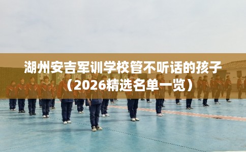 湖州安吉军训学校管不听话的孩子（2026精选名单一览）