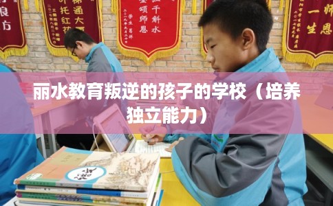 丽水教育叛逆的孩子的学校（培养独立能力）
