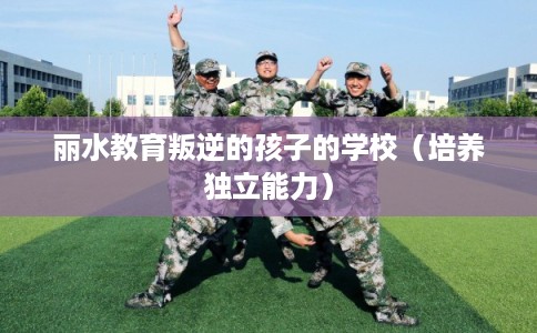 丽水教育叛逆的孩子的学校（培养独立能力）